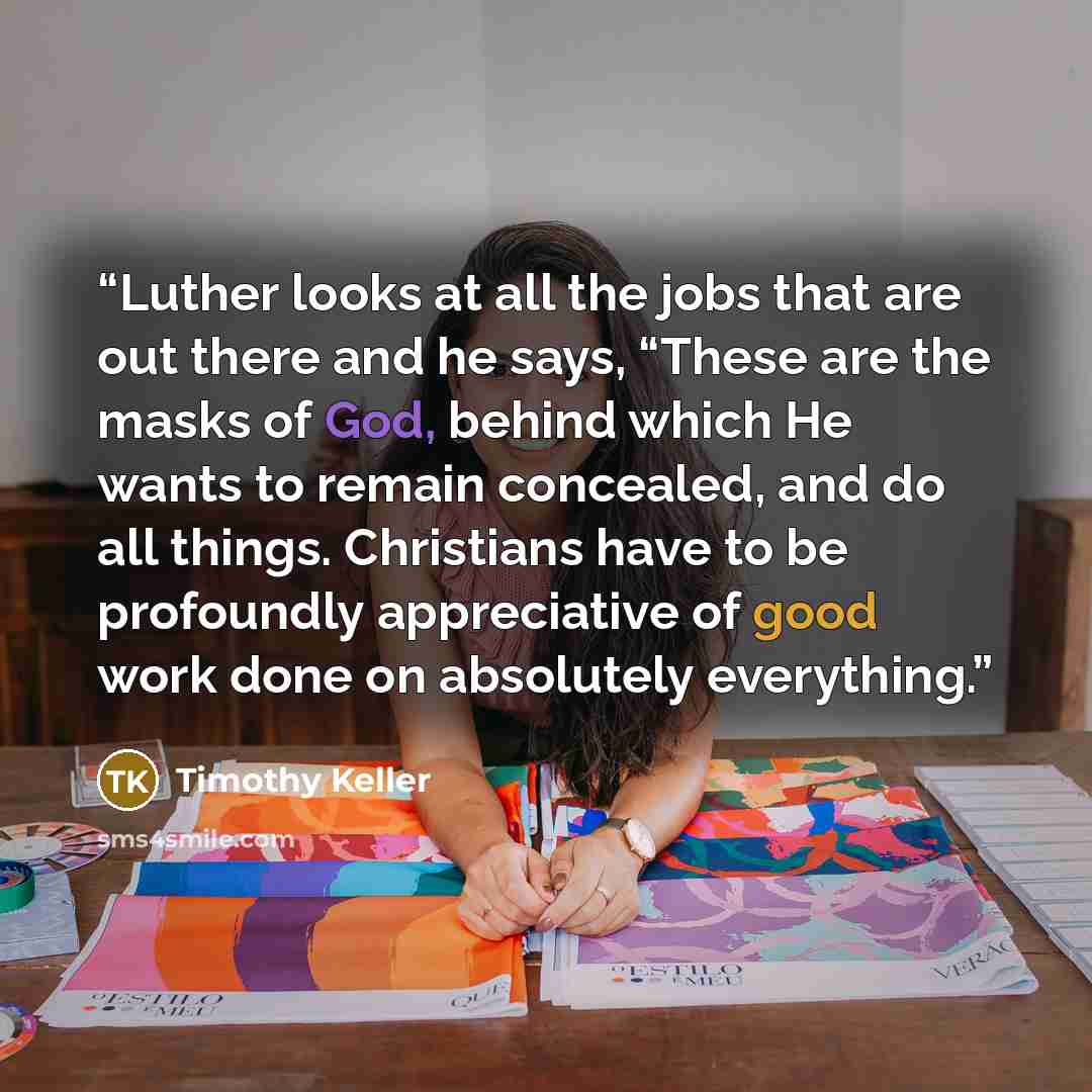“Luther looks at all the jobs that are out there and he says, “These are the masks of God, behind which He wants to remain concealed, and do all things. Christians have to be profoundly appreciative of good work done on absolutely everything.” quote by Timothy Keller