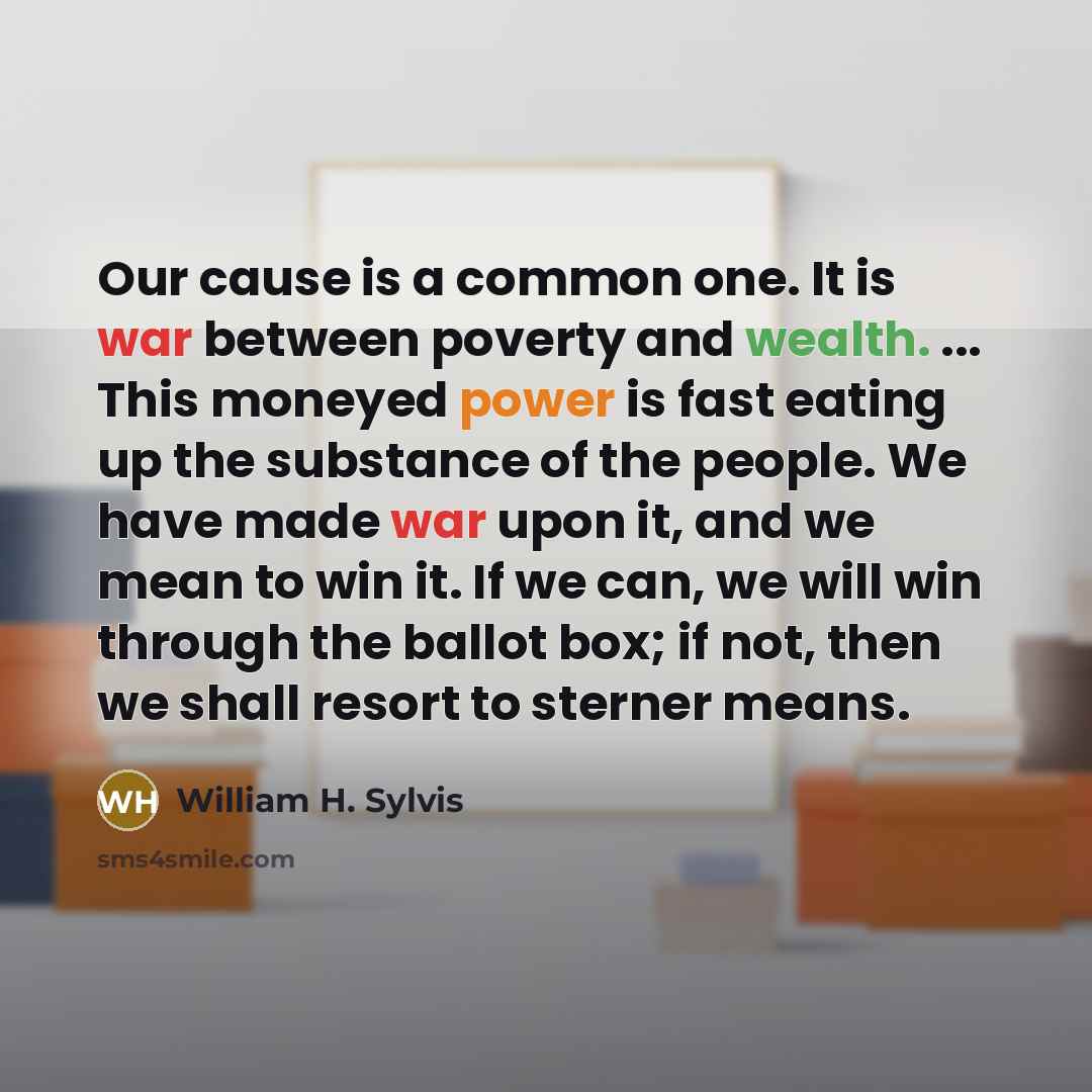“Our cause is a common one. It is war between poverty and wealth. ... This moneyed power is fast eating up the substance of the people. We have made war upon it, and we mean to win it. If we can, we will win through the ballot box; if not, then we shall resort to sterner means.” quote by William H. Sylvis