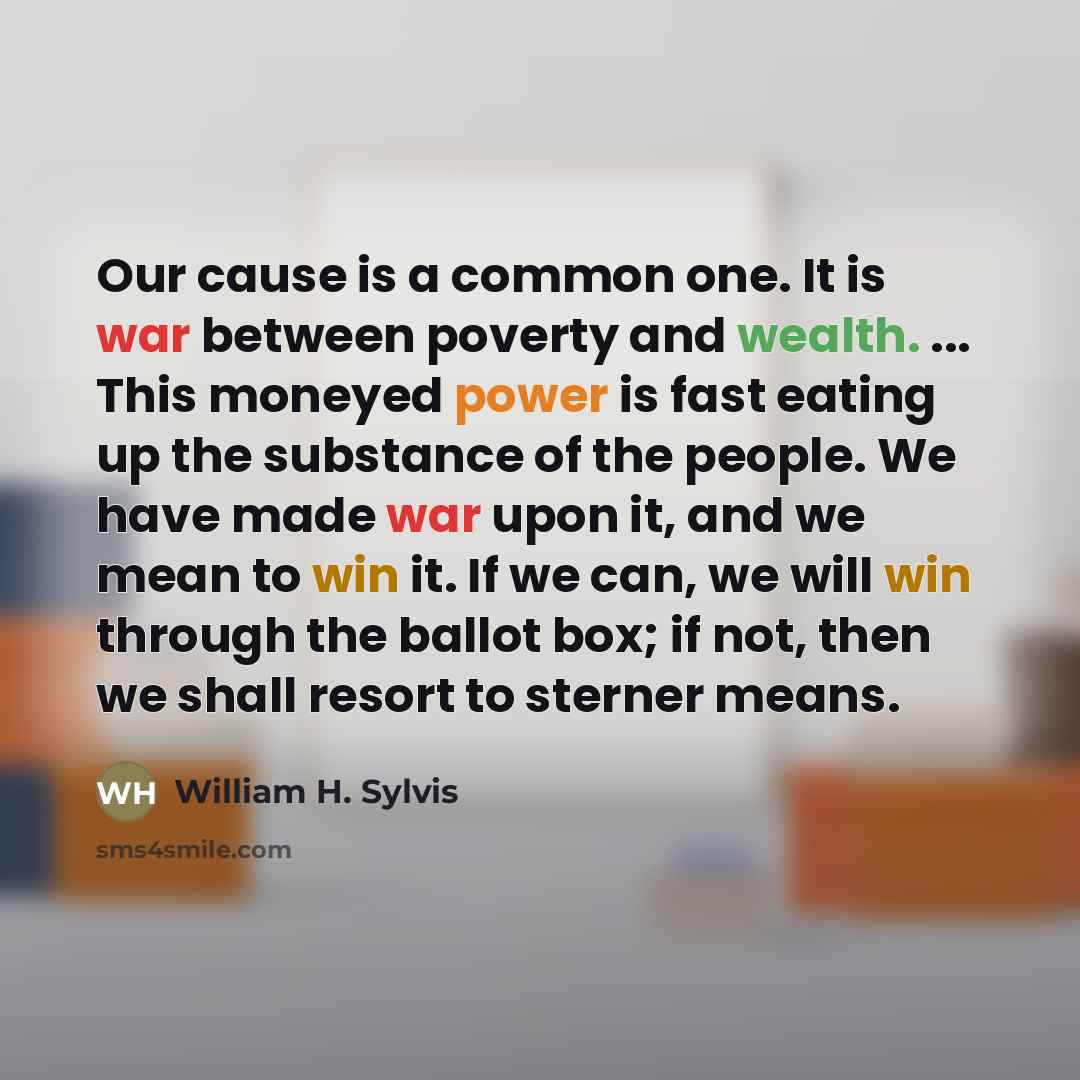 “Our cause is a common one. It is war between poverty and wealth. ... This moneyed power is fast eating up the substance of the people. We have made war upon it, and we mean to win it. If we can, we will win through the ballot box; if not, then we shall resort to sterner means.” quote by William H. Sylvis