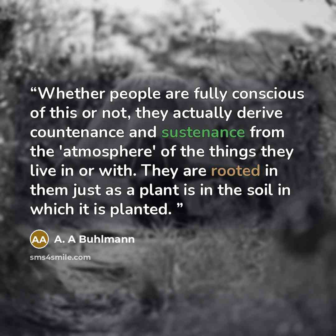 “Whether people are fully conscious of this or not, they actually derive countenance and sustenance from the 'atmosphere' of the things they live in or with. They are rooted in them just as a plant is in the soil in which it is planted.” quote by A. A Buhlmann