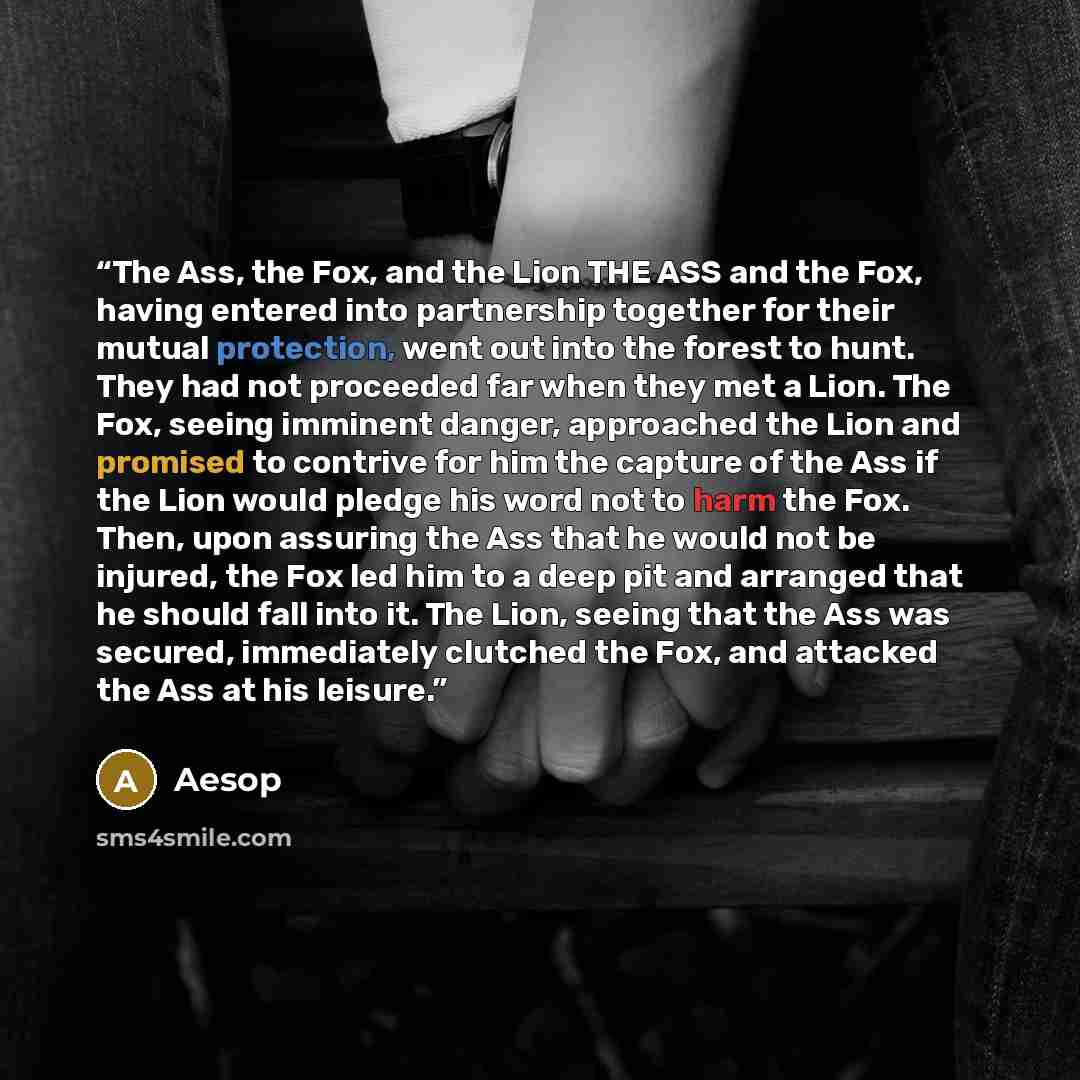“The Ass, the Fox, and the Lion THE ASS and the Fox, having entered into partnership together for their mutual protection, went out into the forest to hunt. They had not proceeded far when they met a Lion. The Fox, seeing imminent danger, approached the Lion and promised to contrive for him the…” quote by Aesop