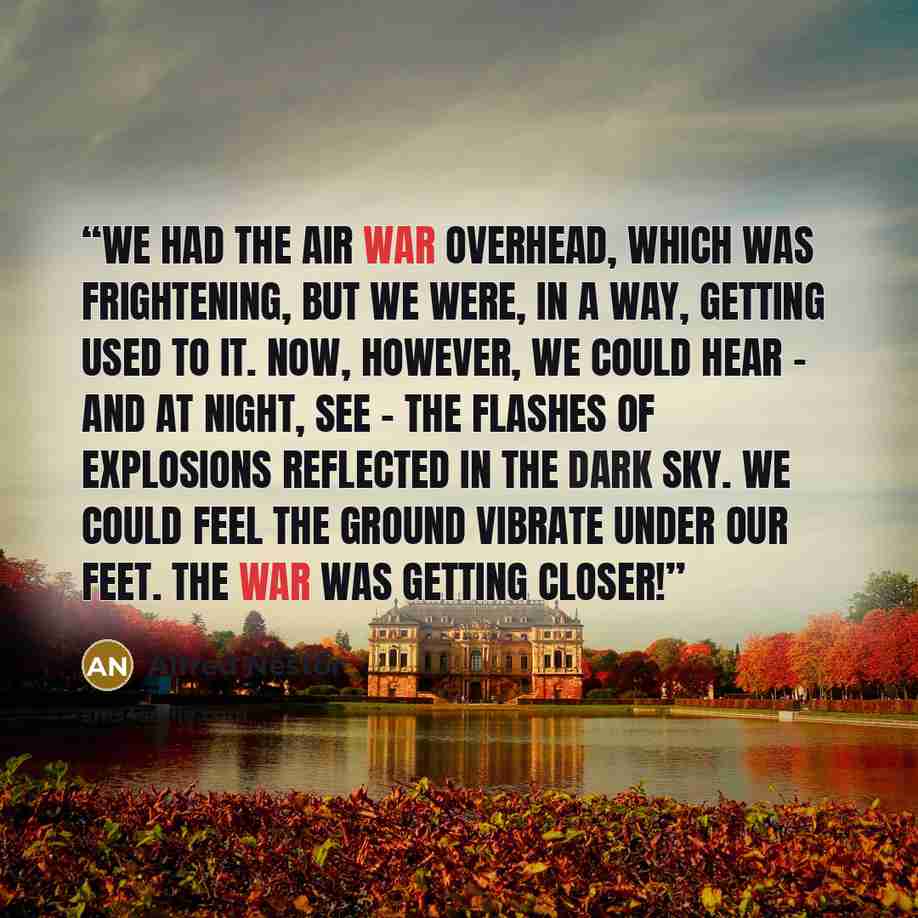 “We had the air war overhead, which was frightening, but we were, in a way, getting used to it. Now, however, we could hear – and at night, see – the flashes of explosions reflected in the dark sky. We could feel the ground vibrate under our feet. The war was getting closer!” quote by Alfred Nestor