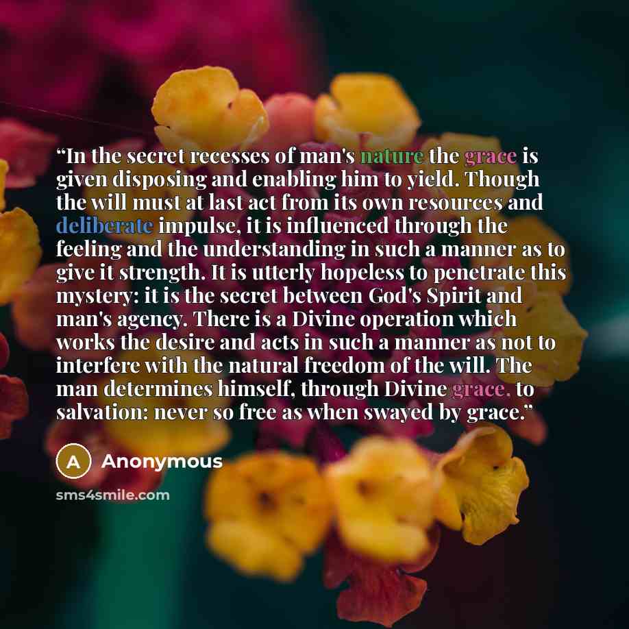 “In the secret recesses of man's nature the grace is given disposing and enabling him to yield. Though the will must at last act from its own resources and deliberate impulse, it is influenced through the feeling and the understanding in such a manner as to give it strength. It is utterly hopeless…” quote by Anonymous