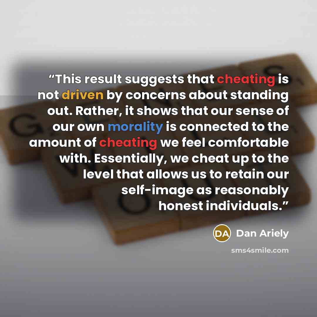 “This result suggests that cheating is not driven by concerns about standing out. Rather, it shows that our sense of our own morality is connected to the amount of cheating we feel comfortable with. Essentially, we cheat up to the level that allows us to retain our self-image as reasonably honest…” quote by Dan Ariely