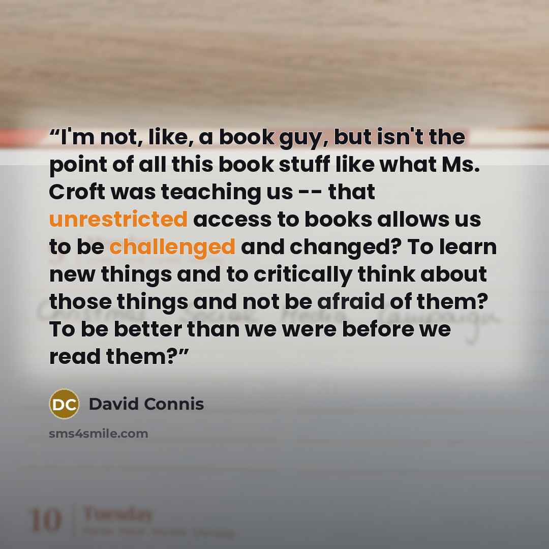 “I'm not, like, a book guy, but isn't the point of all this book stuff like what Ms. Croft was teaching us -- that unrestricted access to books allows us to be challenged and changed? To learn new things and to critically think about those things and not be afraid of them? To be better than we were…” quote by David Connis