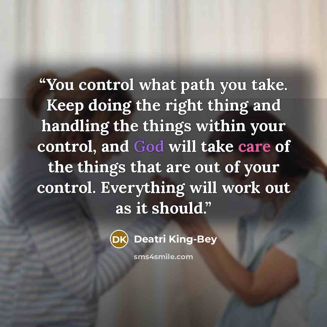 “You control what path you take. Keep doing the right thing and handling the things within your control, and God will take care of the things that are out of your control. Everything will work out as it should.” quote by Deatri King-Bey