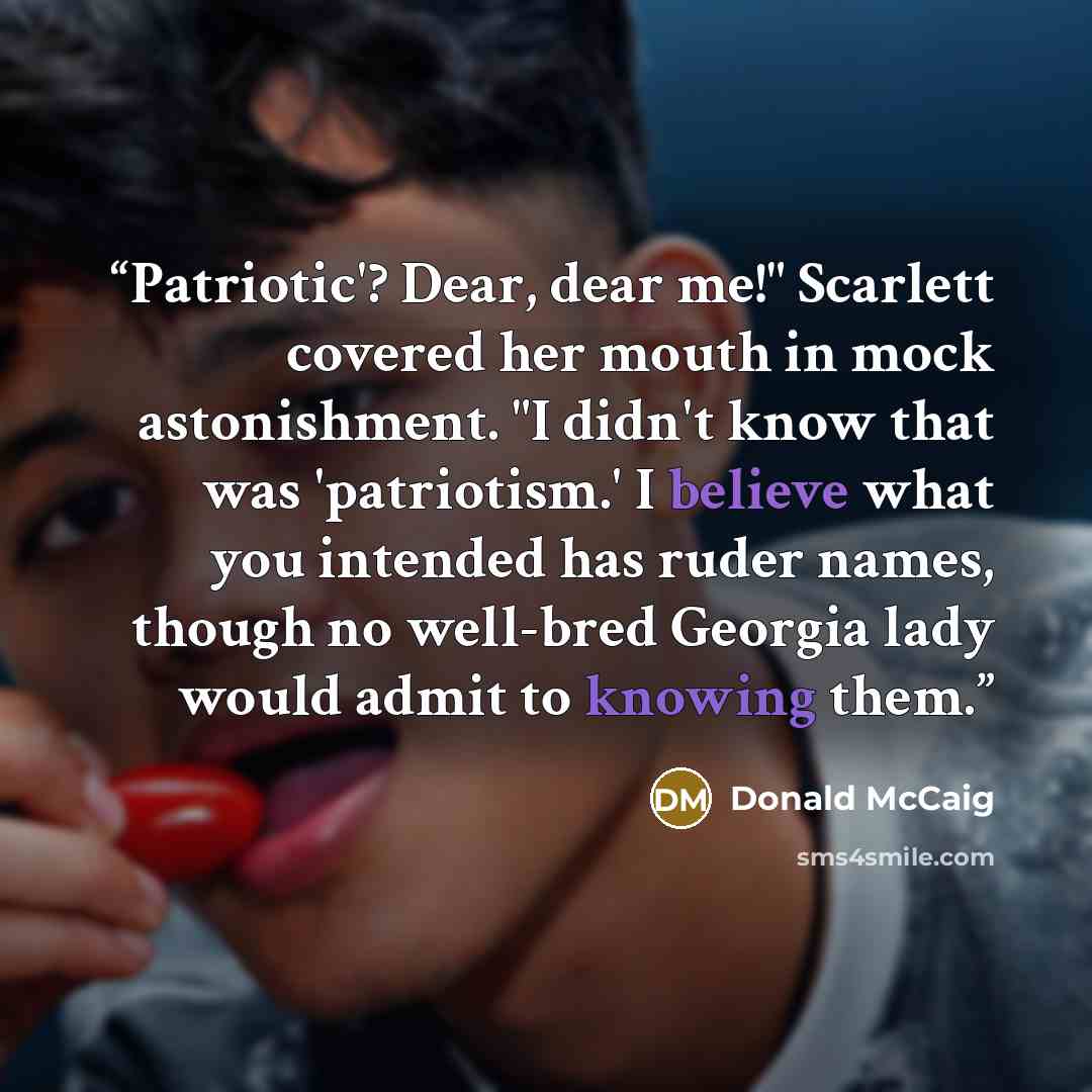 “Patriotic'? Dear, dear me!" Scarlett covered her mouth in mock astonishment. "I didn't know that was 'patriotism.' I believe what you intended has ruder names, though no well-bred Georgia lady would admit to knowing them.” quote by Donald McCaig