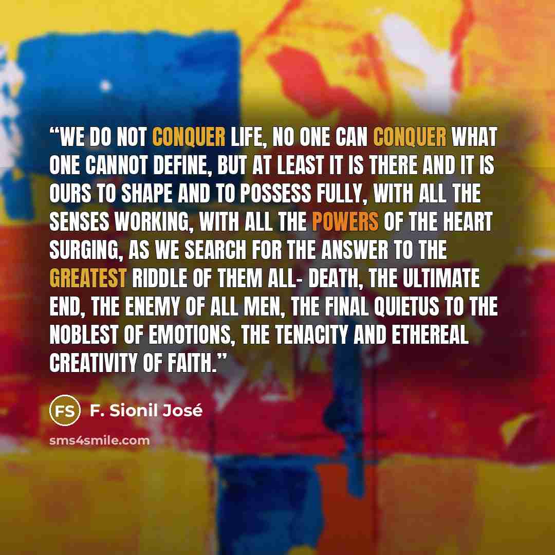 “We do not conquer life, no one can conquer what one cannot define, but at least it is there and it is ours to shape and to possess fully, with all the senses working, with all the powers of the heart surging, as we search for the answer to the greatest riddle of them all- death, the ultimate end…” quote by F. Sionil José