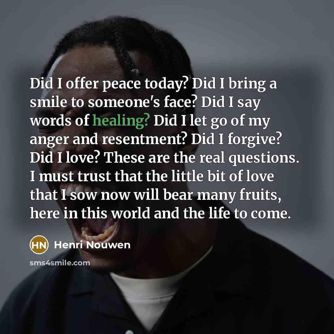 “Did I offer peace today? Did I bring a smile to someone's face? Did I say words of healing? Did I let go of my anger and resentment? Did I forgive? Did I love? These are the real questions. I must trust that the little bit of love that I sow now will bear many fruits, here in this world and the…” quote by Henri Nouwen