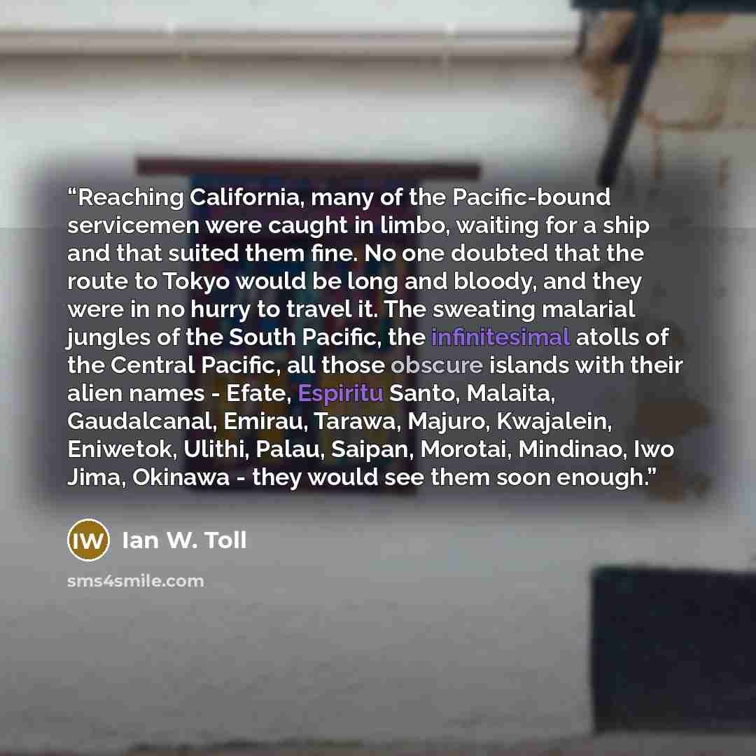 “Reaching California, many of the Pacific-bound servicemen were caught in limbo, waiting for a ship and that suited them fine. No one doubted that the route to Tokyo would be long and bloody, and they were in no hurry to travel it. The sweating malarial jungles of the South Pacific, the…” quote by Ian W. Toll