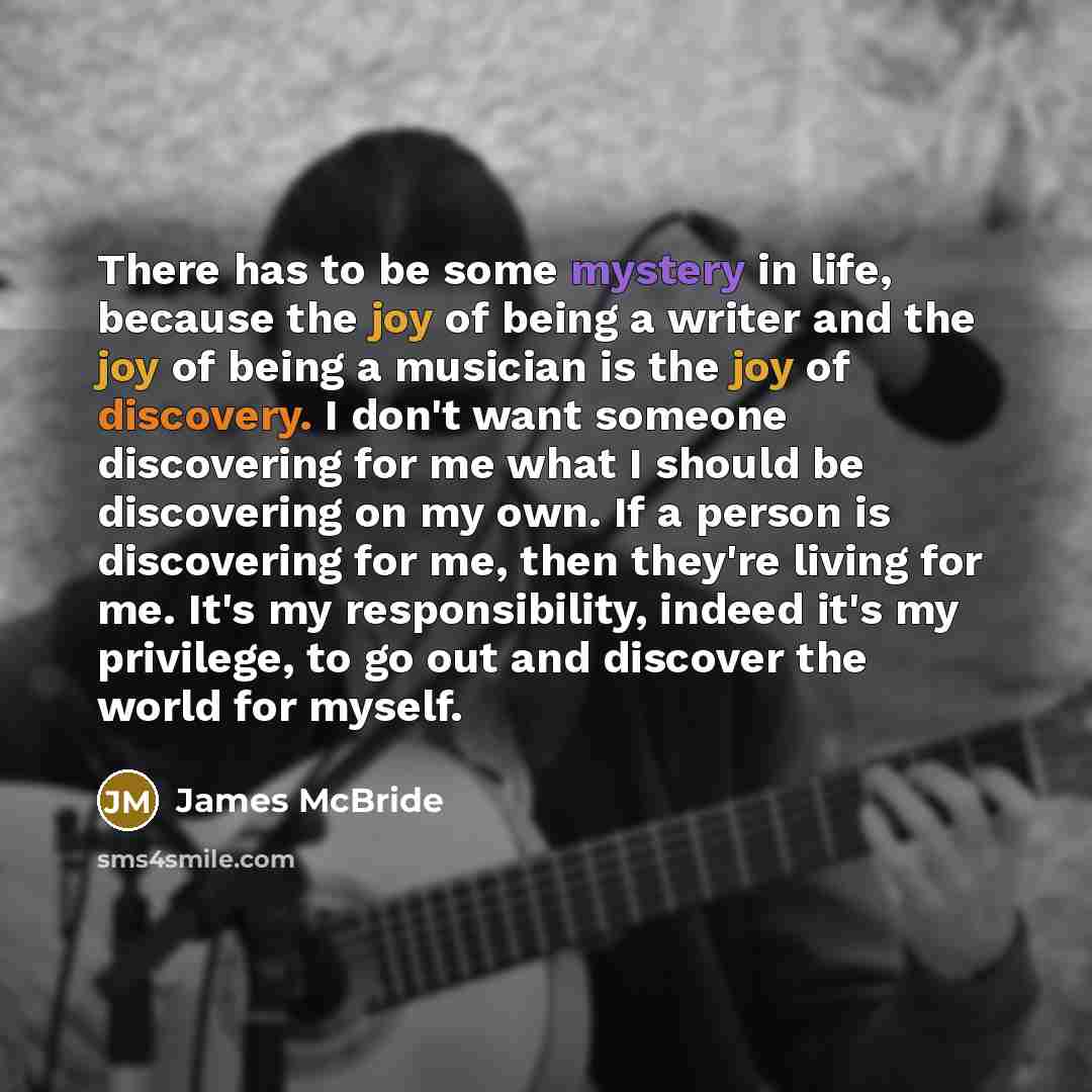 “There has to be some mystery in life, because the joy of being a writer and the joy of being a musician is the joy of discovery. I don't want someone discovering for me what I should be discovering on my own. If a person is discovering for me, then they're living for me. It's my responsibility…” quote by James McBride