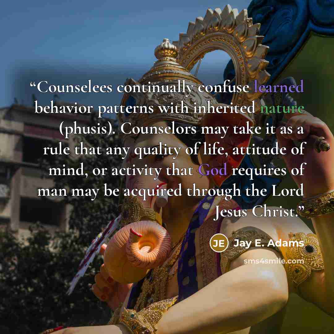 “Counselees continually confuse learned behavior patterns with inherited nature (phusis). Counselors may take it as a rule that any quality of life, attitude of mind, or activity that God requires of man may be acquired through the Lord Jesus Christ.” quote by Jay E. Adams