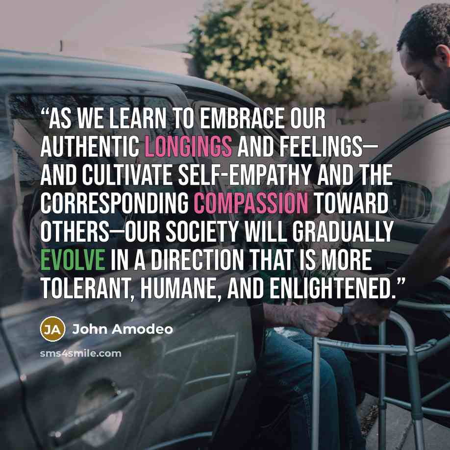 “As we learn to embrace our authentic longings and feelings— and cultivate self-empathy and the corresponding compassion toward others—our society will gradually evolve in a direction that is more tolerant, humane, and enlightened.” quote by John Amodeo