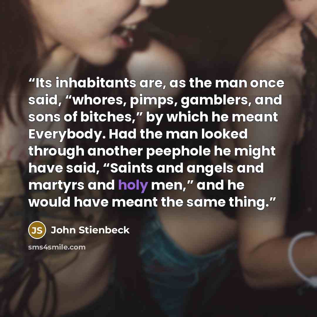 “Its inhabitants are, as the man once said, “whores, pimps, gamblers, and sons of bitches,” by which he meant Everybody. Had the man looked through another peephole he might have said, “Saints and angels and martyrs and holy men,” and he would have meant the same thing.” quote by John Stienbeck
