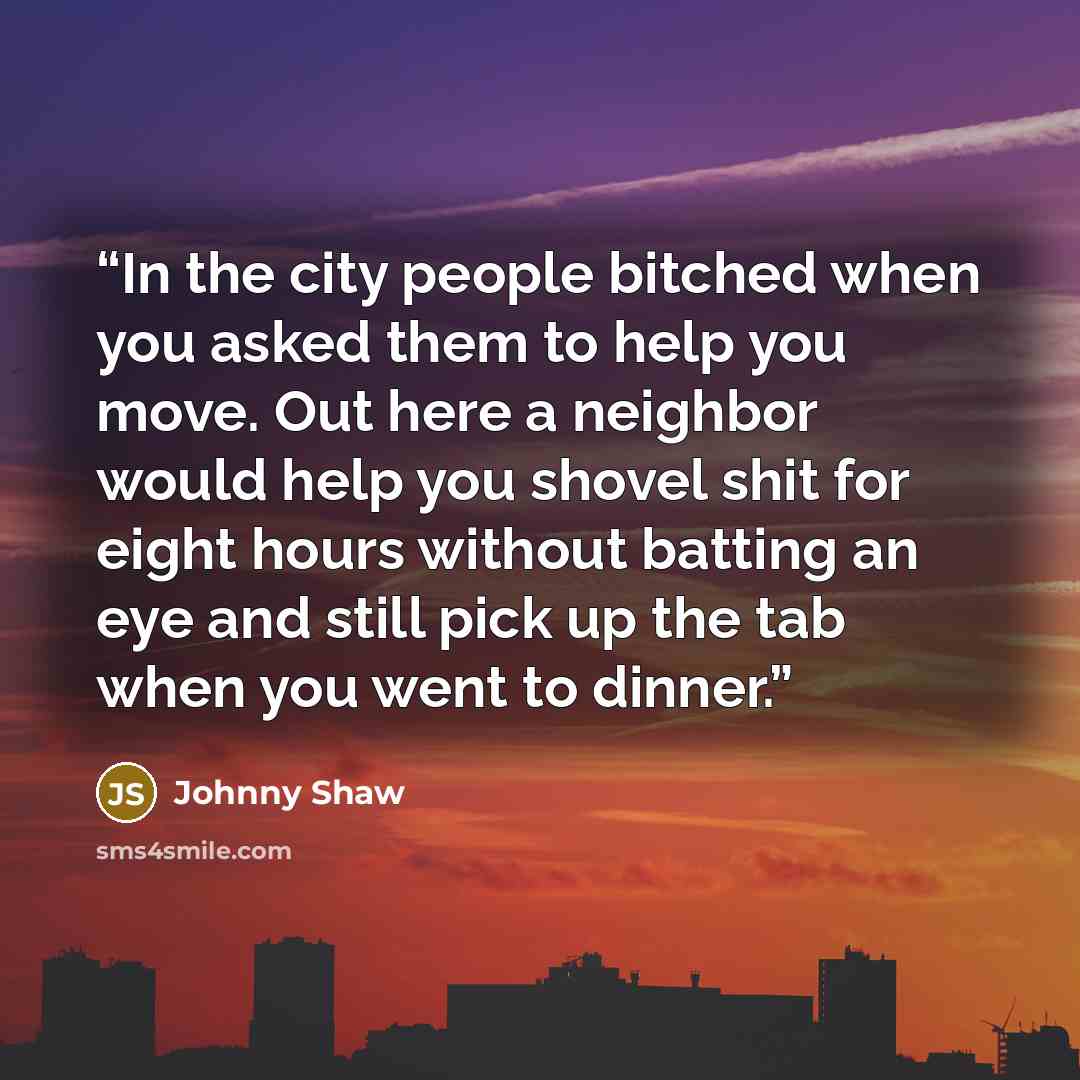 “In the city people bitched when you asked them to help you move. Out here a neighbor would help you shovel shit for eight hours without batting an eye and still pick up the tab when you went to dinner.” quote by Johnny Shaw