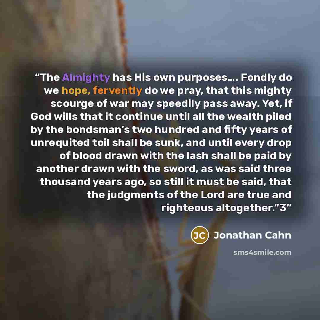 “The Almighty has His own purposes…. Fondly do we hope, fervently do we pray, that this mighty scourge of war may speedily pass away. Yet, if God wills that it continue until all the wealth piled by the bondsman’s two hundred and fifty years of unrequited toil shall be sunk, and until every drop of…” quote by Jonathan Cahn