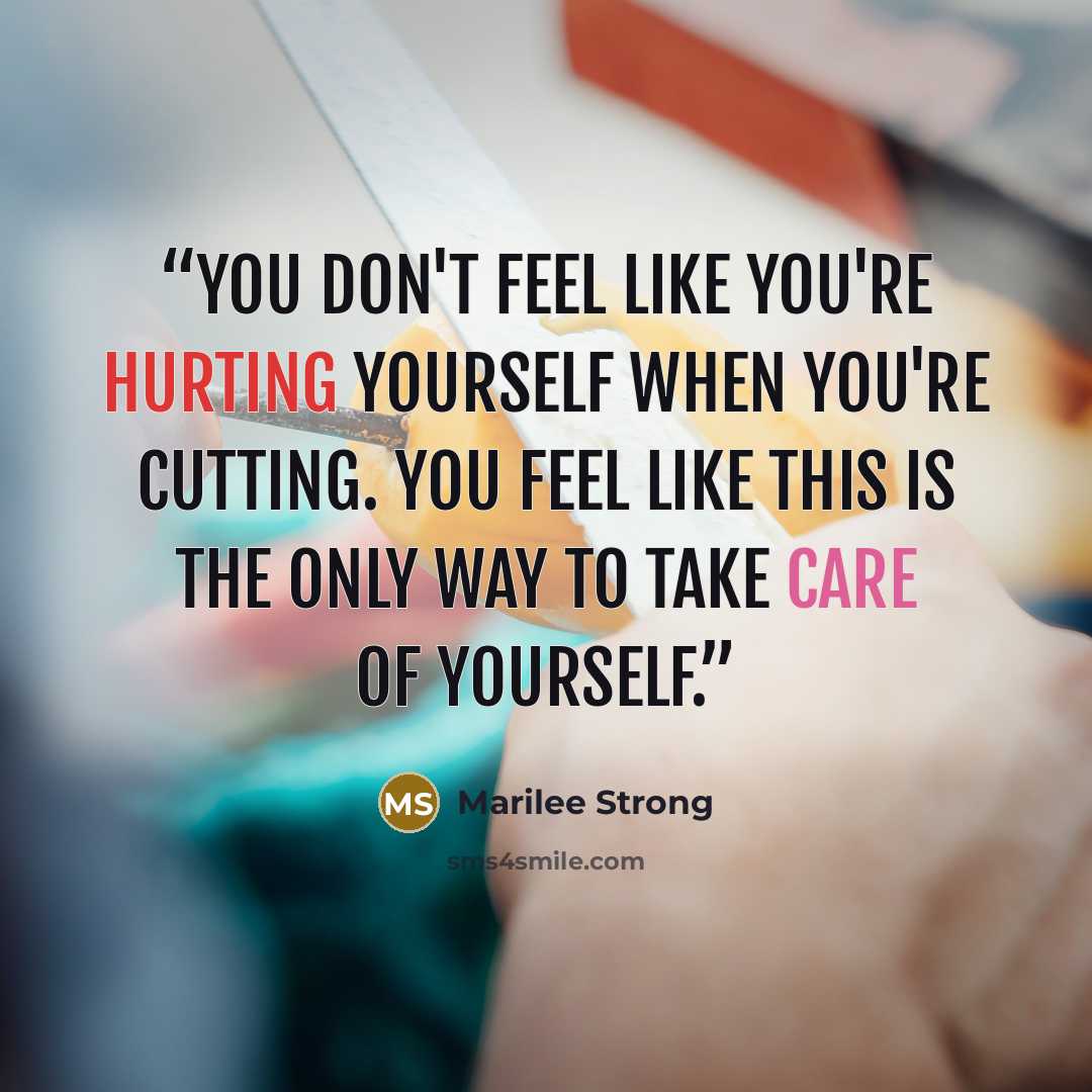 “You don't feel like you're hurting yourself when you're cutting. You feel like this is the only way to take care of yourself.” quote by Marilee Strong