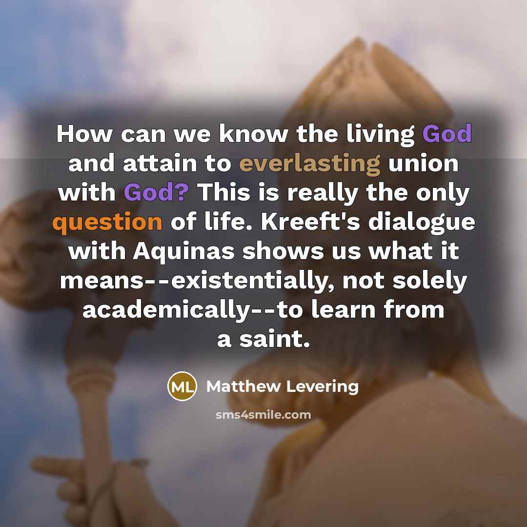 “How can we know the living God and attain to everlasting union with God? This is really the only question of life. Kreeft's dialogue with Aquinas shows us what it means--existentially, not solely academically--to learn from a saint.” quote by Matthew Levering
