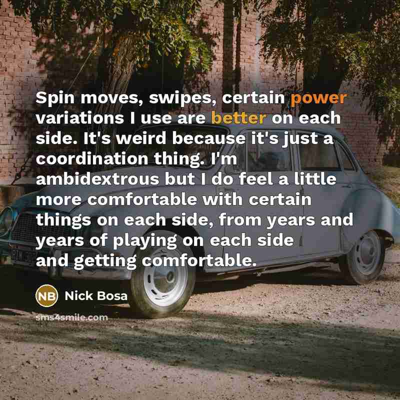 “Spin moves, swipes, certain power variations I use are better on each side. It's weird because it's just a coordination thing. I'm ambidextrous but I do feel a little more comfortable with certain things on each side, from years and years of playing on each side and getting comfortable.” quote by Nick Bosa