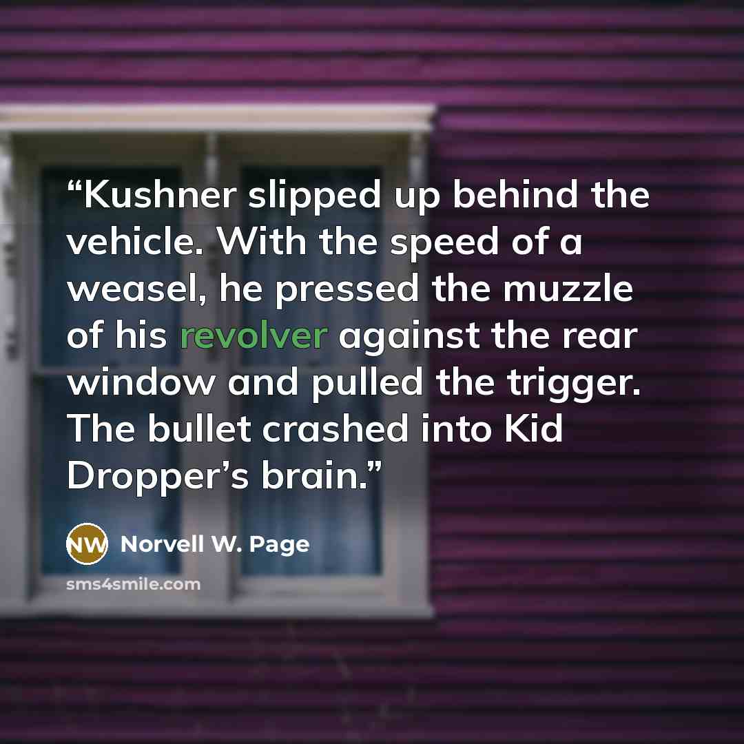 “Kushner slipped up behind the vehicle. With the speed of a weasel, he pressed the muzzle of his revolver against the rear window and pulled the trigger. The bullet crashed into Kid Dropper’s brain.” quote by Norvell W. Page