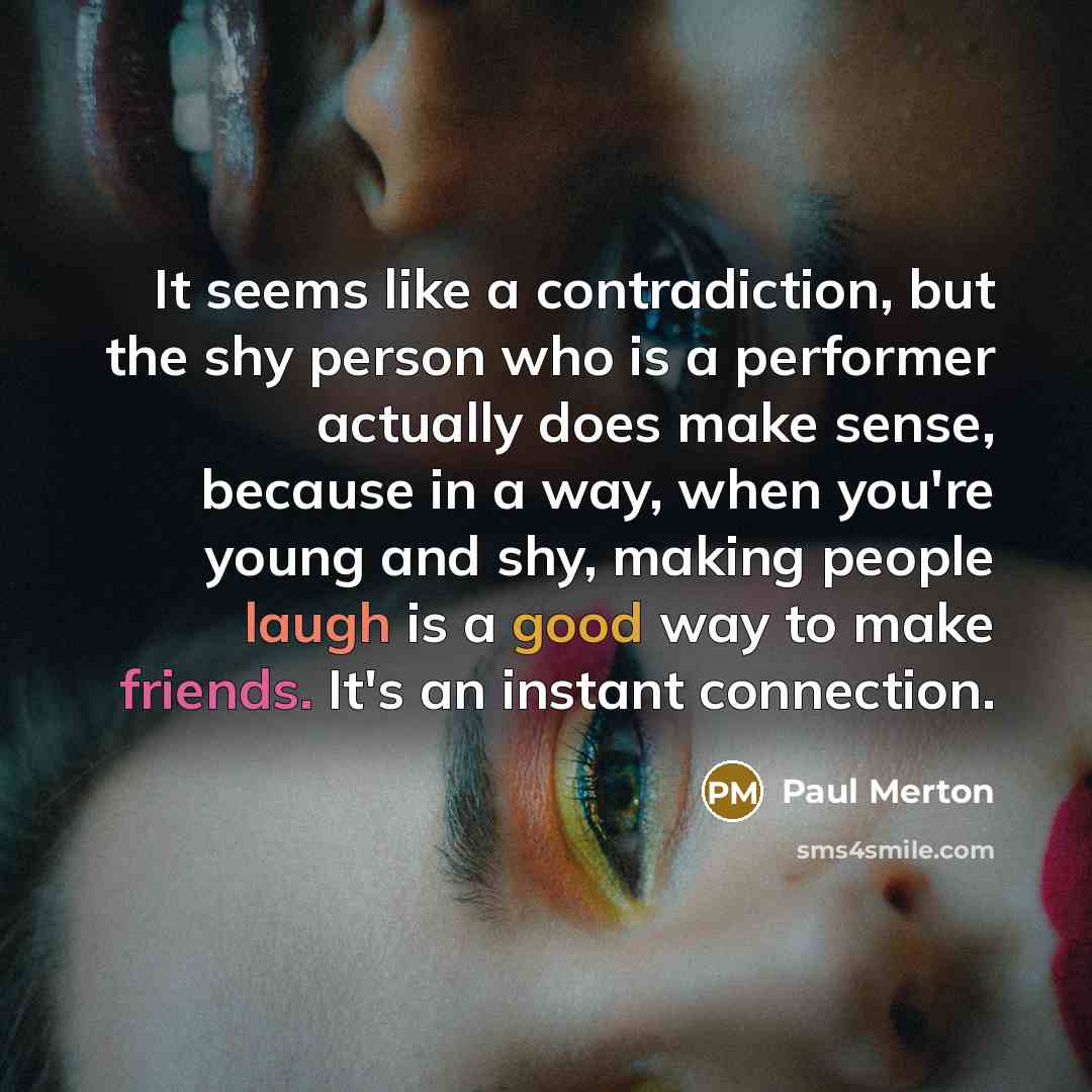 “It seems like a contradiction, but the shy person who is a performer actually does make sense, because in a way, when you're young and shy, making people laugh is a good way to make friends. It's an instant connection.” quote by Paul Merton