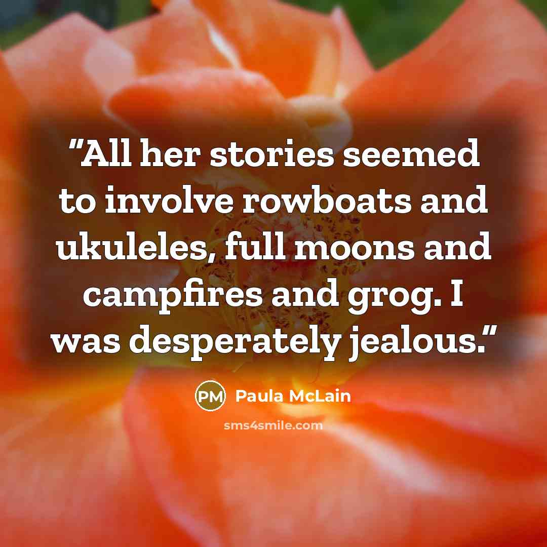 “All her stories seemed to involve rowboats and ukuleles, full moons and campfires and grog. I was desperately jealous.” quote by Paula McLain