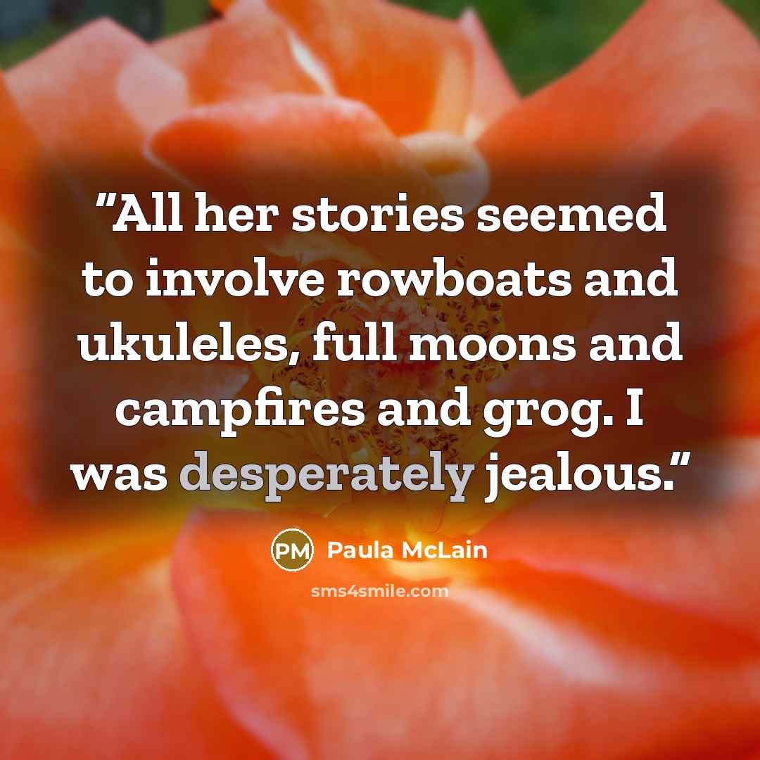 “All her stories seemed to involve rowboats and ukuleles, full moons and campfires and grog. I was desperately jealous.” quote by Paula McLain