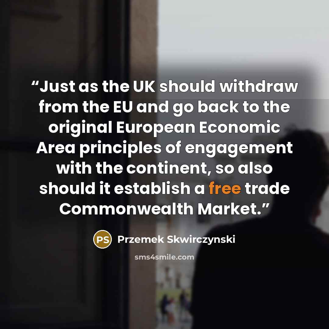 “Just as the UK should withdraw from the EU and go back to the original European Economic Area principles of engagement with the continent, so also should it establish a free trade Commonwealth Market.” quote by Przemek Skwirczynski