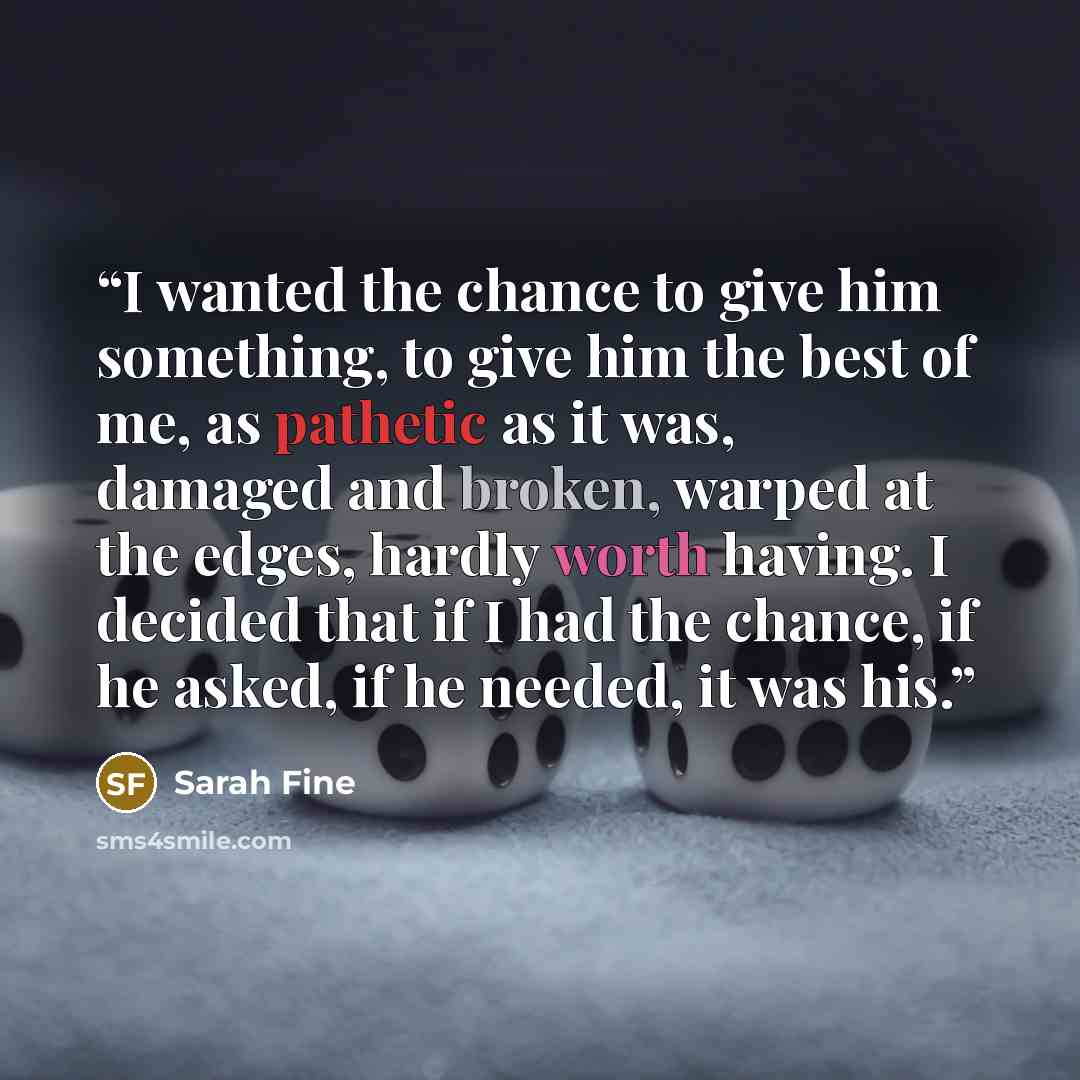 “I wanted the chance to give him something, to give him the best of me, as pathetic as it was, damaged and broken, warped at the edges, hardly worth having. I decided that if I had the chance, if he asked, if he needed, it was his.” quote by Sarah Fine