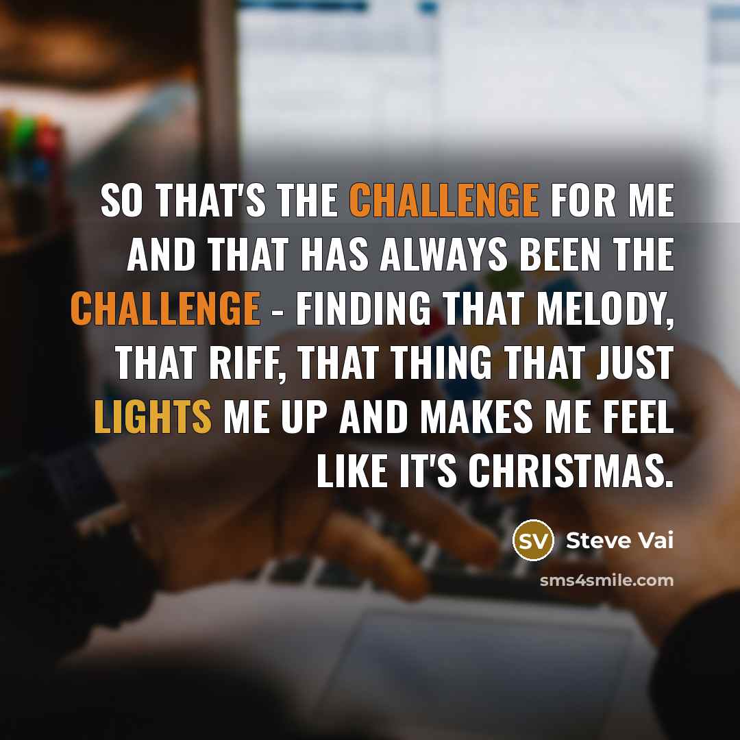 “So that's the challenge for me and that has always been the challenge - finding that melody, that riff, that thing that just lights me up and makes me feel like it's Christmas.” quote by Steve Vai