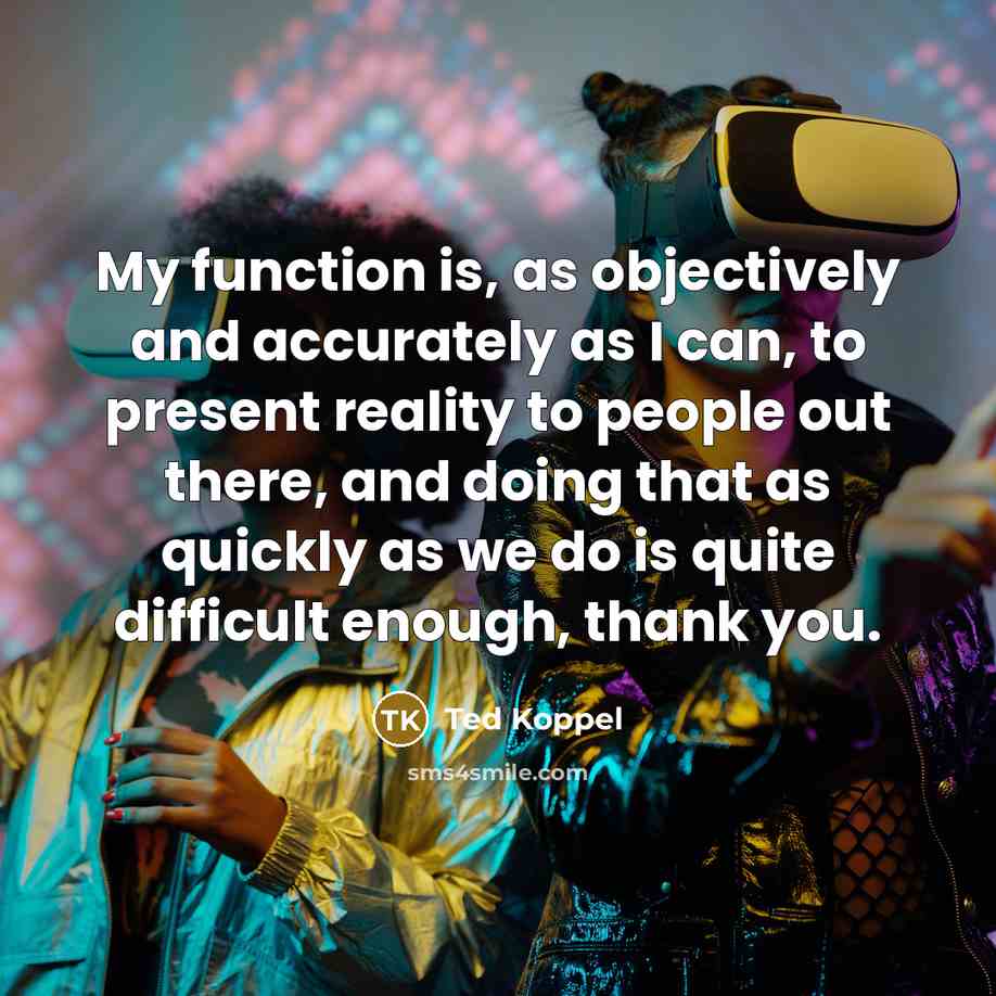 “My function is, as objectively and accurately as I can, to present reality to people out there, and doing that as quickly as we do is quite difficult enough, thank you.” quote by Ted Koppel