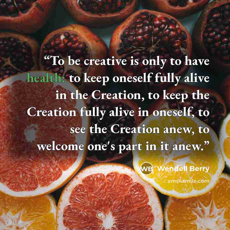 “To be creative is only to have health: to keep oneself fully alive in the Creation, to keep the Creation fully alive in oneself, to see the Creation anew, to welcome one's part in it anew.” quote by Wendell Berry