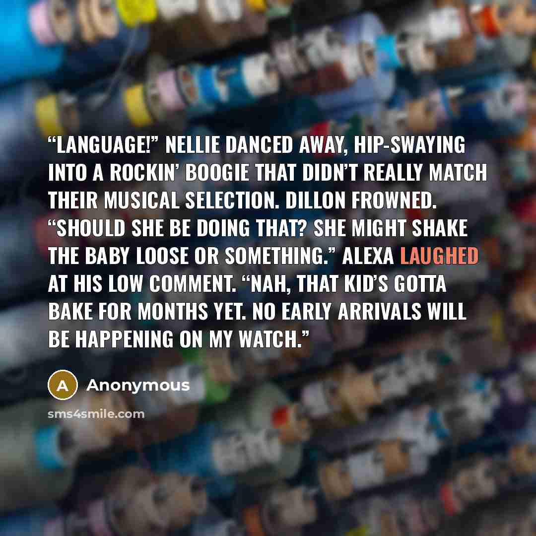 “Language!” Nellie danced away, hip-swaying into a rockin’ boogie that didn’t really match their musical selection. Dillon frowned. “Should she be doing that? She might shake the baby loose or something.” Alexa laughed at his low comment. “Nah, that kid’s gotta bake for months yet. No early…” quote by Anonymous