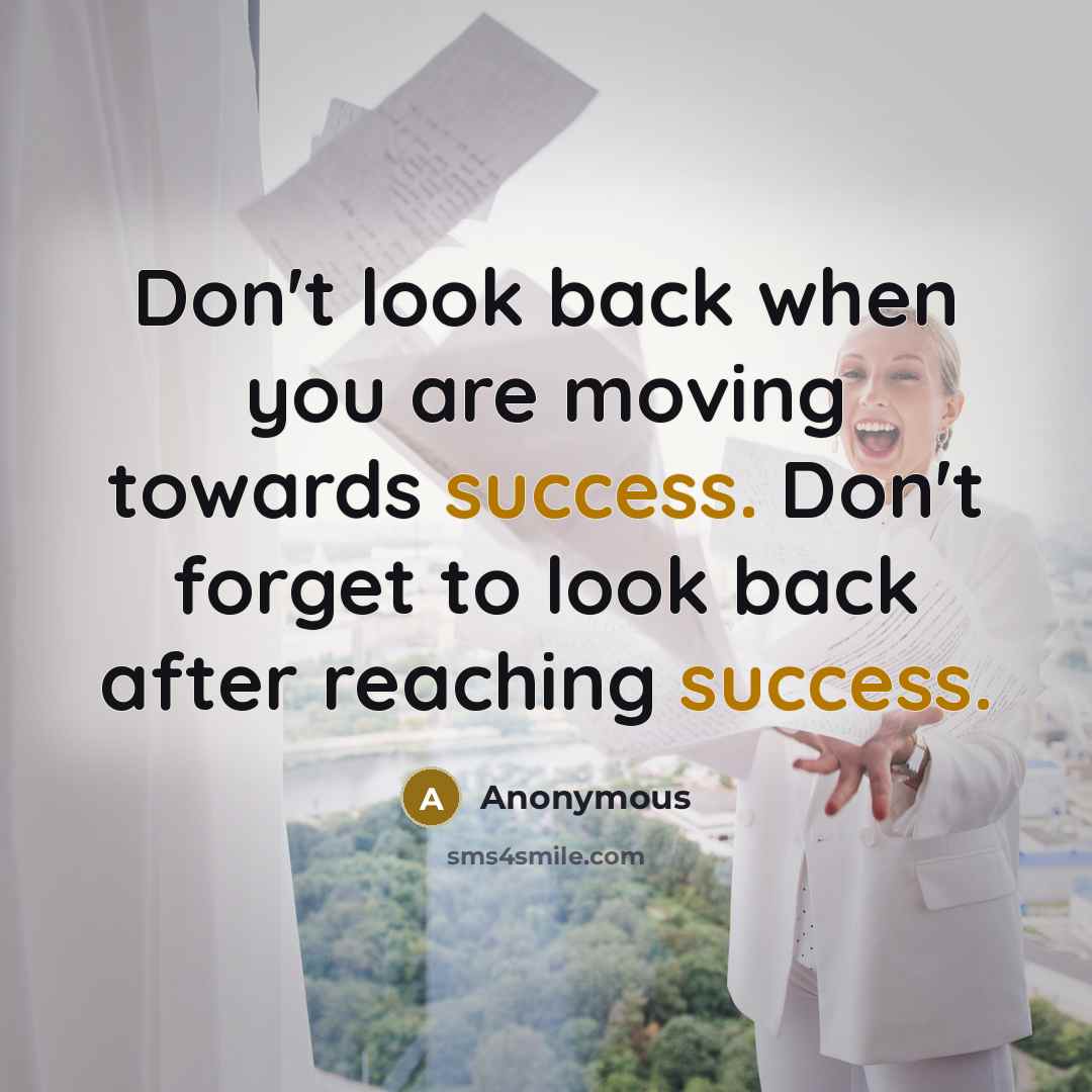 “Don't look back when you are moving towards success. Don't forget to look back after reaching success.” quote by Anonymous