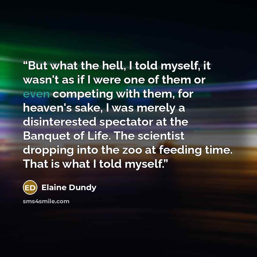 “But what the hell, I told myself, it wasn't as if I were one of them or even competing with them, for heaven's sake, I was merely a disinterested spectator at the Banquet of Life. The scientist dropping into the zoo at feeding time. That is what I told myself.” quote by Elaine Dundy