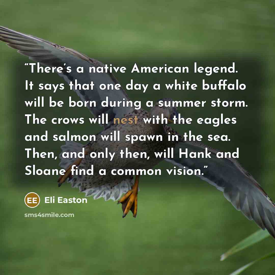 “There’s a native American legend. It says that one day a white buffalo will be born during a summer storm. The crows will nest with the eagles and salmon will spawn in the sea. Then, and only then, will Hank and Sloane find a common vision.” quote by Eli Easton