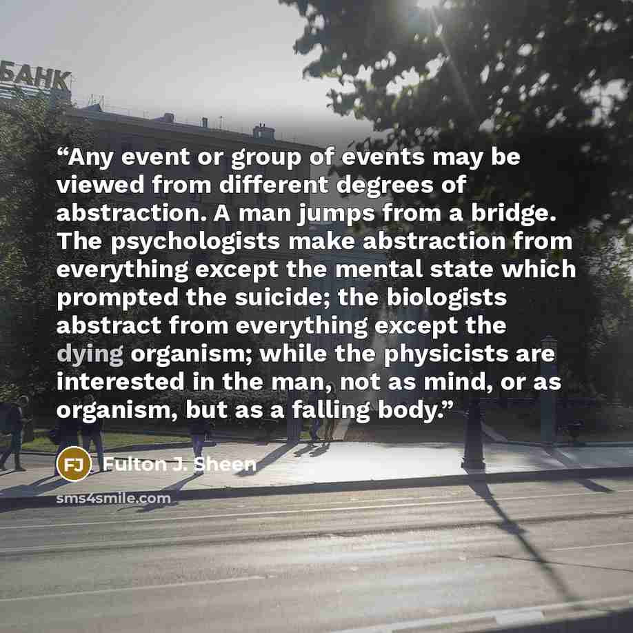 “Any event or group of events may be viewed from different degrees of abstraction. A man jumps from a bridge. The psychologists make abstraction from everything except the mental state which prompted the suicide; the biologists abstract from everything except the dying organism; while the…” quote by Fulton J. Sheen