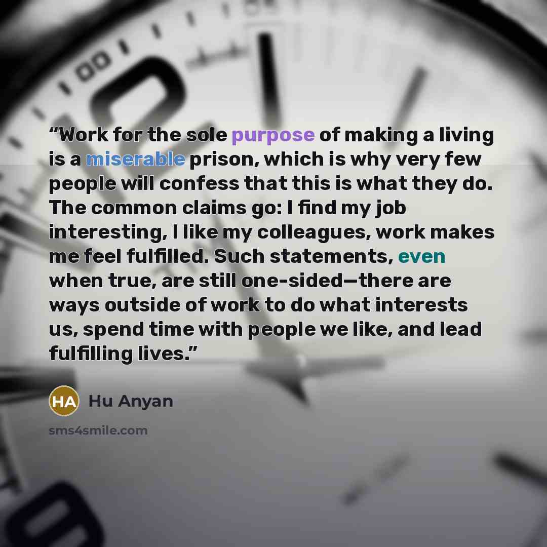 “Work for the sole purpose of making a living is a miserable prison, which is why very few people will confess that this is what they do. The common claims go: I find my job interesting, I like my colleagues, work makes me feel fulfilled. Such statements, even when true, are still one-sided—there…” quote by Hu Anyan