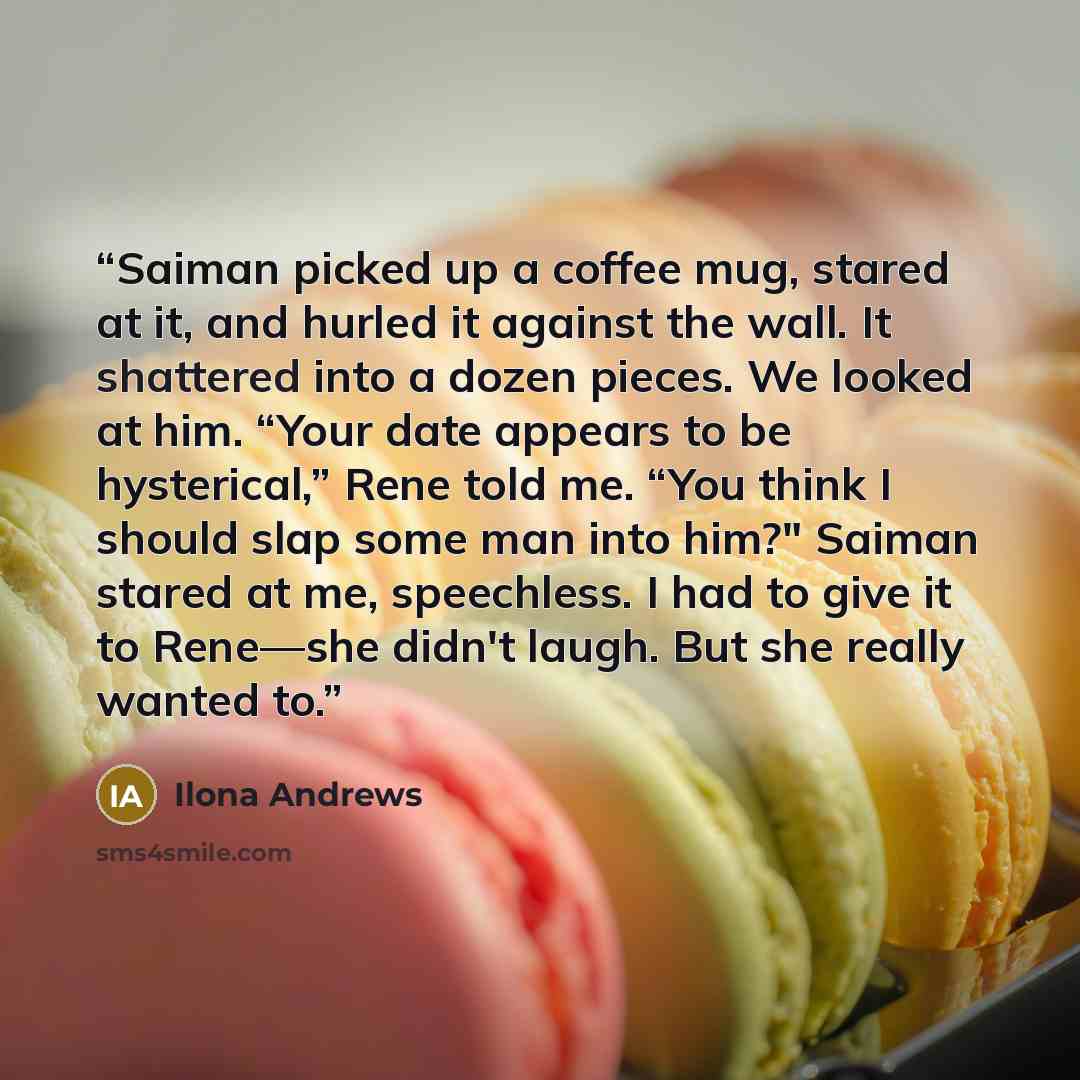 “Saiman picked up a coffee mug, stared at it, and hurled it against the wall. It shattered into a dozen pieces. We looked at him. “Your date appears to be hysterical,” Rene told me. “You think I should slap some man into him?" Saiman stared at me, speechless. I had to give it to Rene—she didn't…” quote by Ilona Andrews