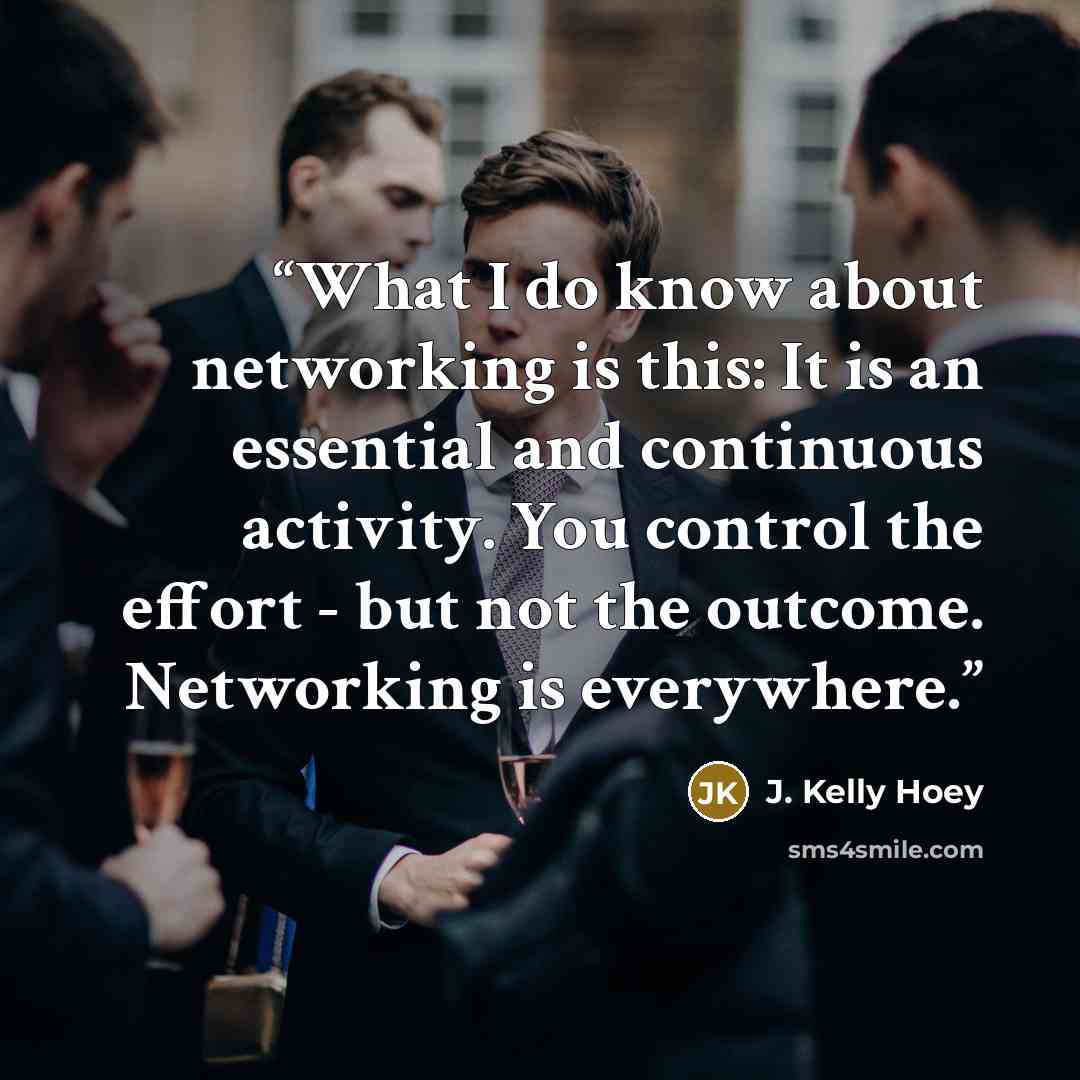 “What I do know about networking is this: It is an essential and continuous activity. You control the effort - but not the outcome. Networking is everywhere.” quote by J. Kelly Hoey