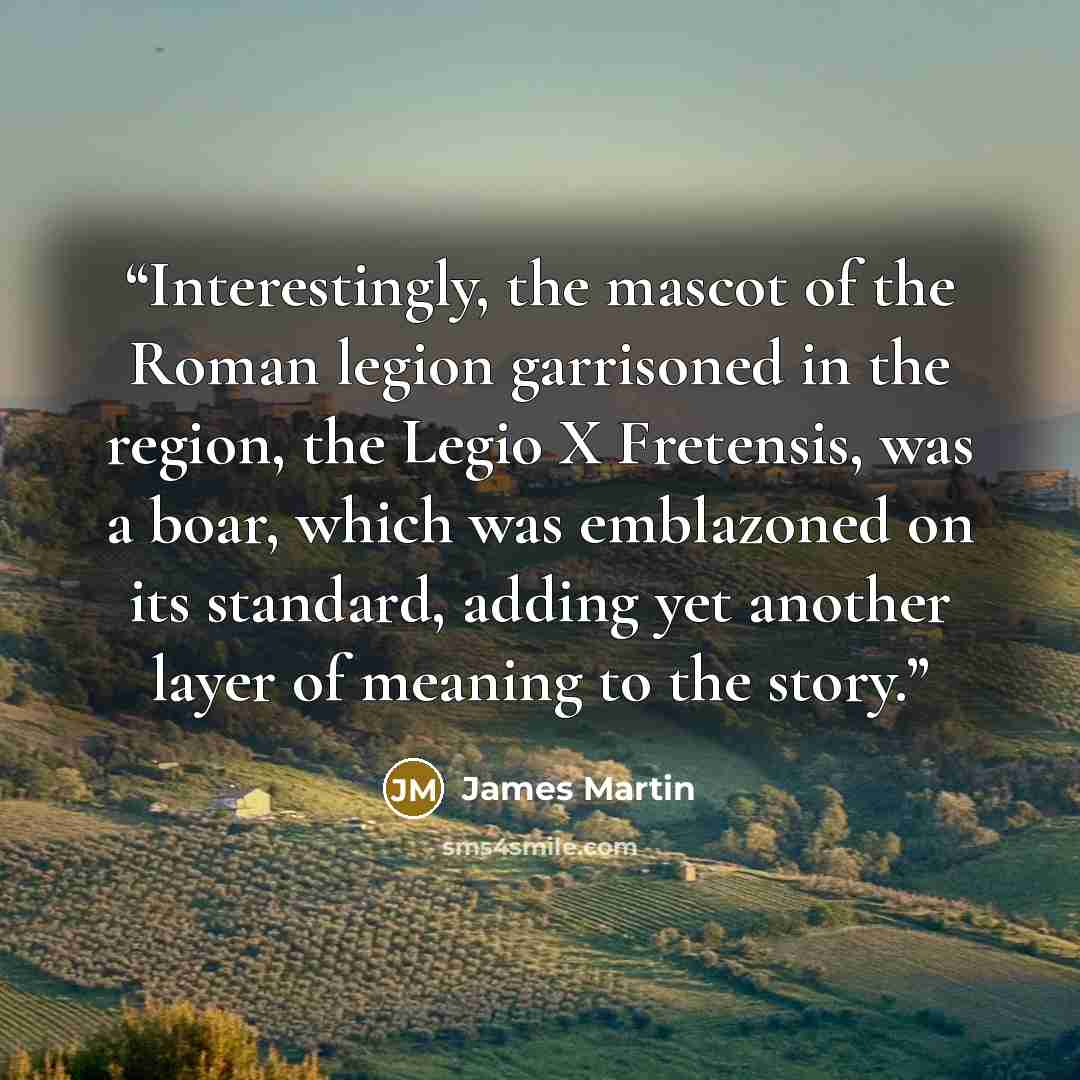 “Interestingly, the mascot of the Roman legion garrisoned in the region, the Legio X Fretensis, was a boar, which was emblazoned on its standard, adding yet another layer of meaning to the story.” quote by James Martin