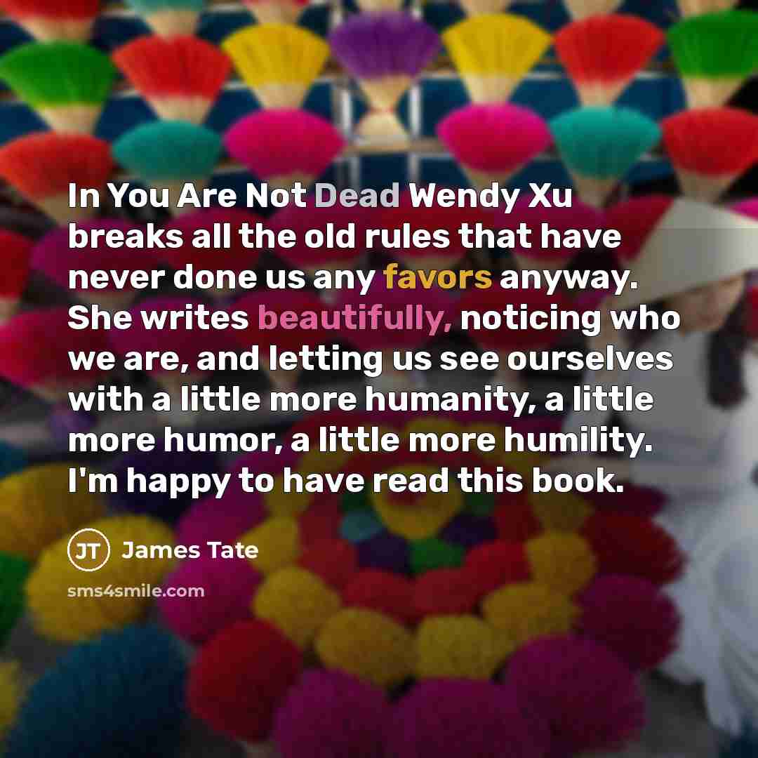 “In You Are Not Dead Wendy Xu breaks all the old rules that have never done us any favors anyway. She writes beautifully, noticing who we are, and letting us see ourselves with a little more humanity, a little more humor, a little more humility. I'm happy to have read this book.” quote by James Tate