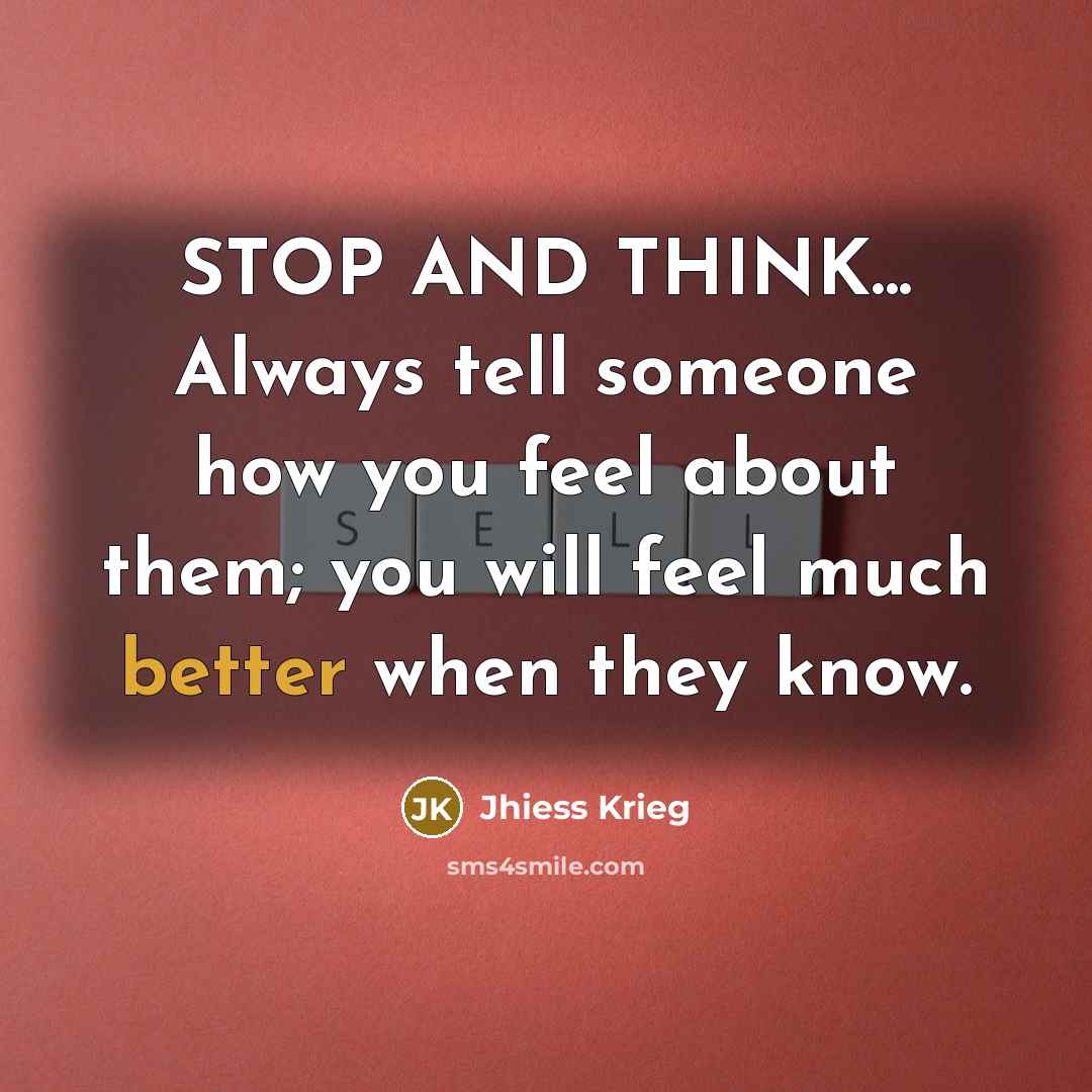 “STOP AND THINK... Always tell someone how you feel about them; you will feel much better when they know.” quote by Jhiess Krieg