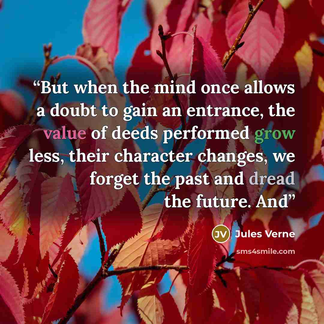 “But when the mind once allows a doubt to gain an entrance, the value of deeds performed grow less, their character changes, we forget the past and dread the future. And” quote by Jules Verne