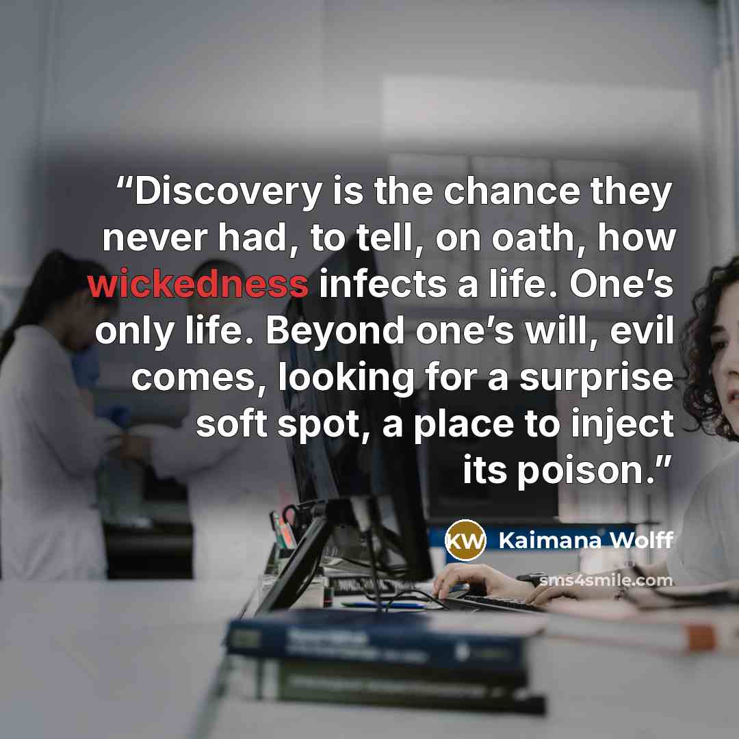 “Discovery is the chance they never had, to tell, on oath, how wickedness infects a life. One’s only life. Beyond one’s will, evil comes, looking for a surprise soft spot, a place to inject its poison.” quote by Kaimana Wolff