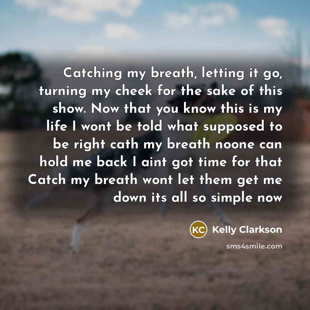 “Catching my breath, letting it go, turning my cheek for the sake of this show. Now that you know this is my life I wont be told what supposed to be right cath my breath noone can hold me back I aint got time for that Catch my breath wont let them get me down its all so simple now” quote by Kelly Clarkson