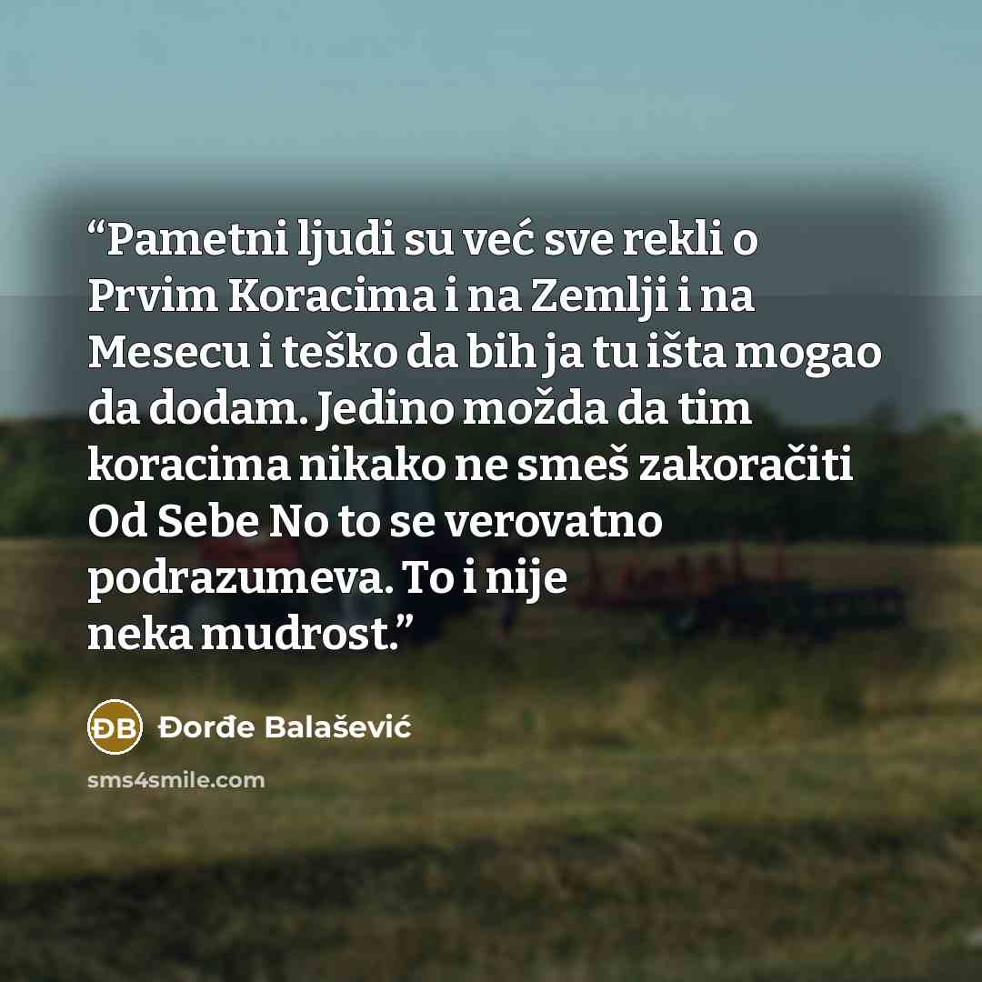 “Pametni ljudi su već sve rekli o Prvim Koracima i na Zemlji i na Mesecu i teško da bih ja tu išta mogao da dodam. Jedino možda da tim koracima nikako ne smeš zakoračiti Od Sebe No to se verovatno podrazumeva. To i nije neka mudrost.” quote by Đorđe Balašević