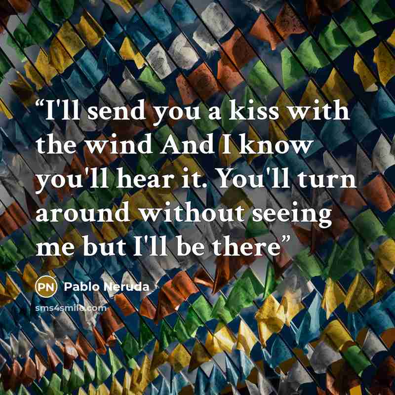 “I'll send you a kiss with the wind And I know you'll hear it. You'll turn around without seeing me but I'll be there” quote by Pablo Neruda