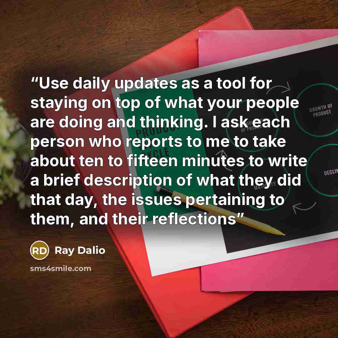 “Use daily updates as a tool for staying on top of what your people are doing and thinking. I ask each person who reports to me to take about ten to fifteen minutes to write a brief description of what they did that day, the issues pertaining to them, and their reflections” quote by Ray Dalio