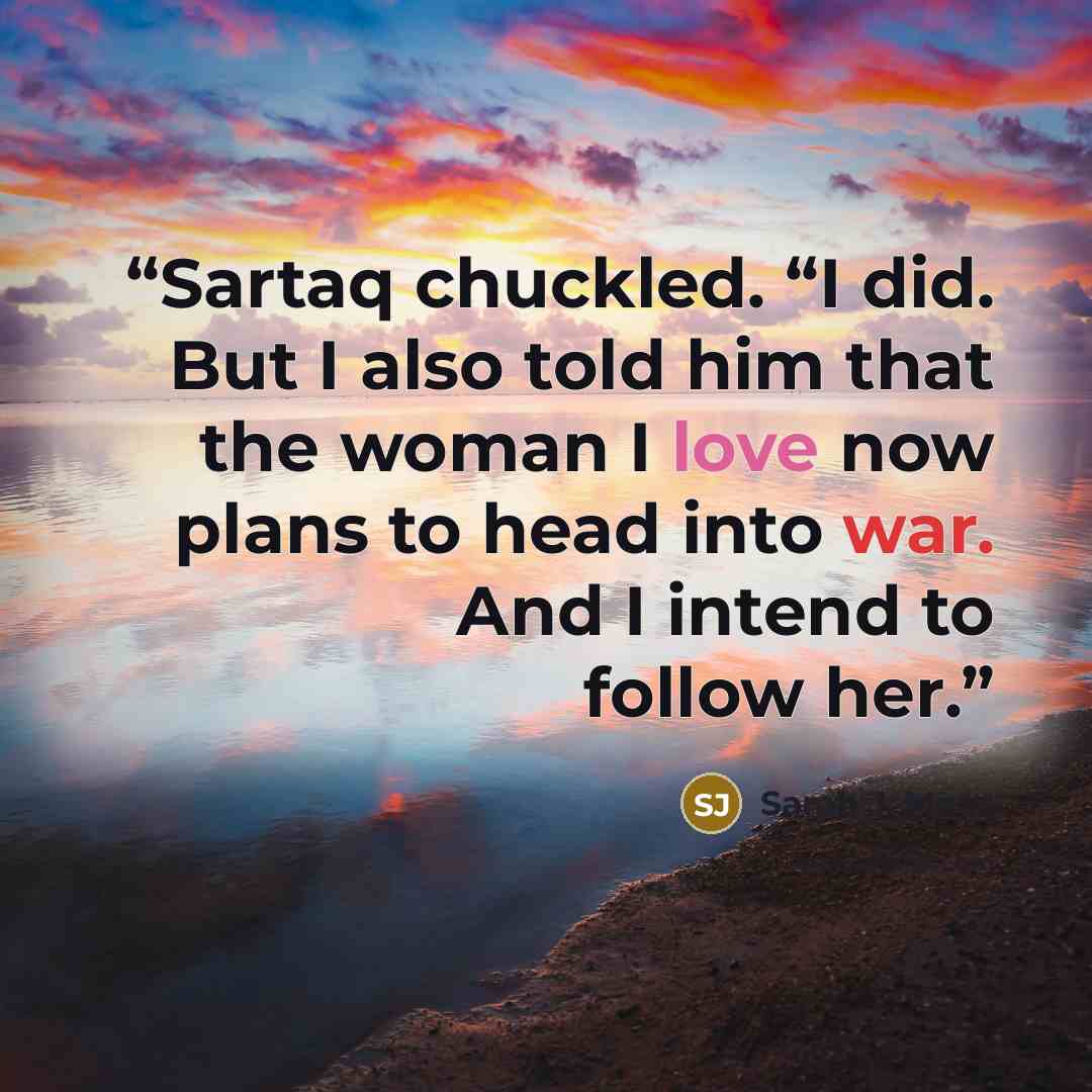 “Sartaq chuckled. “I did. But I also told him that the woman I love now plans to head into war. And I intend to follow her.” quote by Sarah J. Maas